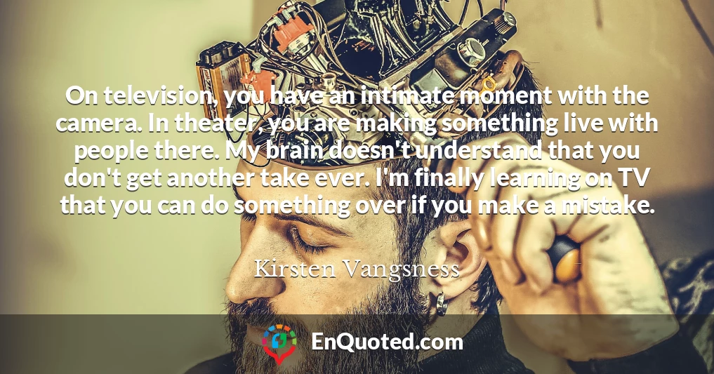On television, you have an intimate moment with the camera. In theater, you are making something live with people there. My brain doesn't understand that you don't get another take ever. I'm finally learning on TV that you can do something over if you make a mistake.