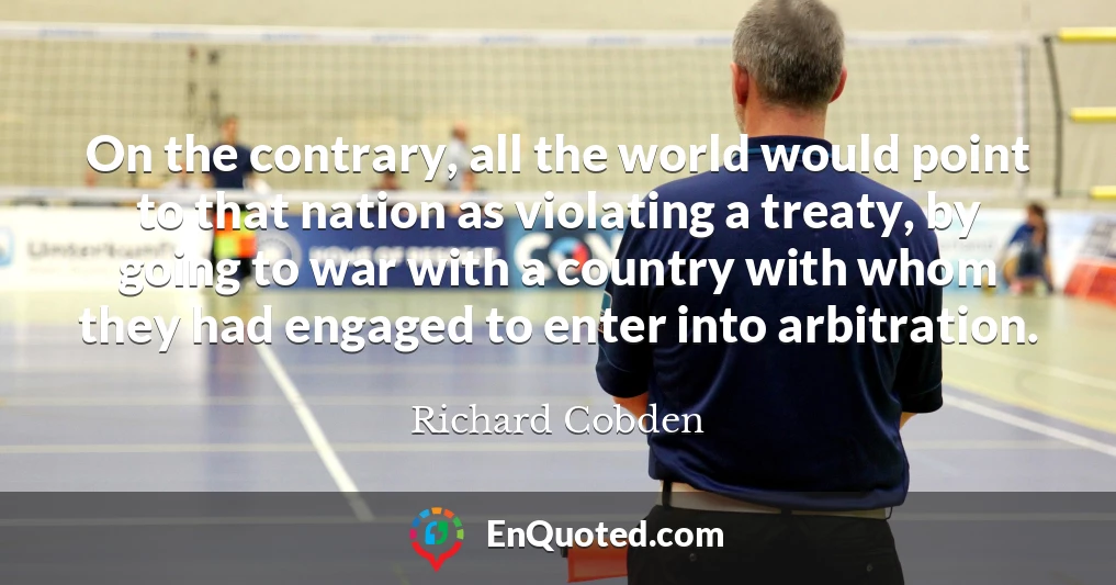 On the contrary, all the world would point to that nation as violating a treaty, by going to war with a country with whom they had engaged to enter into arbitration.