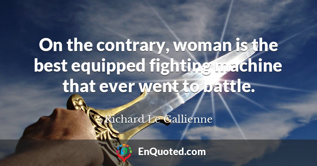 On the contrary, woman is the best equipped fighting machine that ever went to battle.