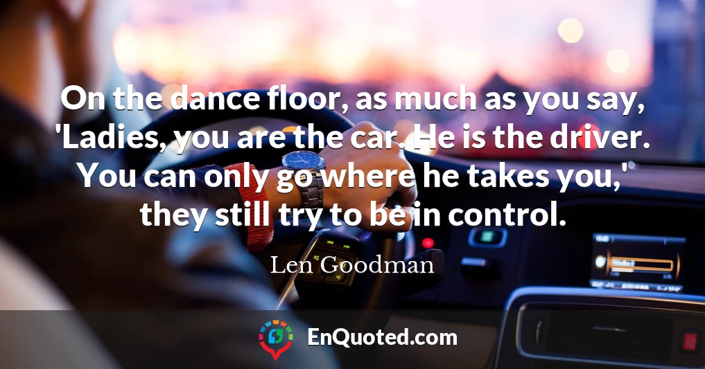 On the dance floor, as much as you say, 'Ladies, you are the car. He is the driver. You can only go where he takes you,' they still try to be in control.