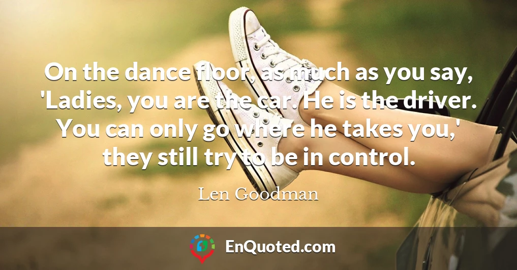 On the dance floor, as much as you say, 'Ladies, you are the car. He is the driver. You can only go where he takes you,' they still try to be in control.