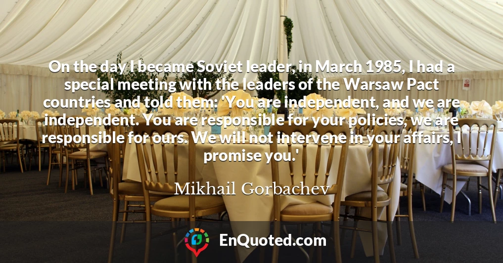 On the day I became Soviet leader, in March 1985, I had a special meeting with the leaders of the Warsaw Pact countries and told them: 'You are independent, and we are independent. You are responsible for your policies, we are responsible for ours. We will not intervene in your affairs, I promise you.'