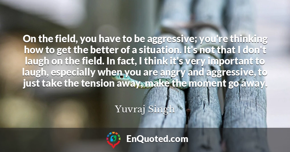 On the field, you have to be aggressive; you're thinking how to get the better of a situation. It's not that I don't laugh on the field. In fact, I think it's very important to laugh, especially when you are angry and aggressive, to just take the tension away, make the moment go away.