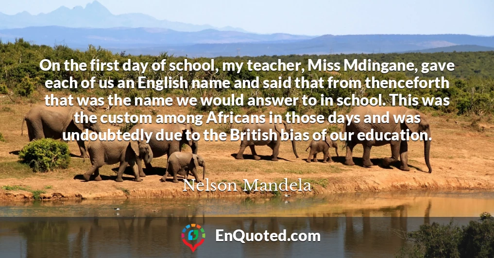 On the first day of school, my teacher, Miss Mdingane, gave each of us an English name and said that from thenceforth that was the name we would answer to in school. This was the custom among Africans in those days and was undoubtedly due to the British bias of our education.