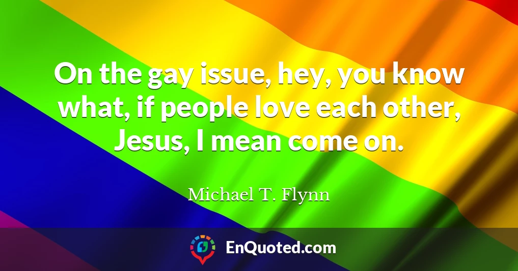 On the gay issue, hey, you know what, if people love each other, Jesus, I mean come on.