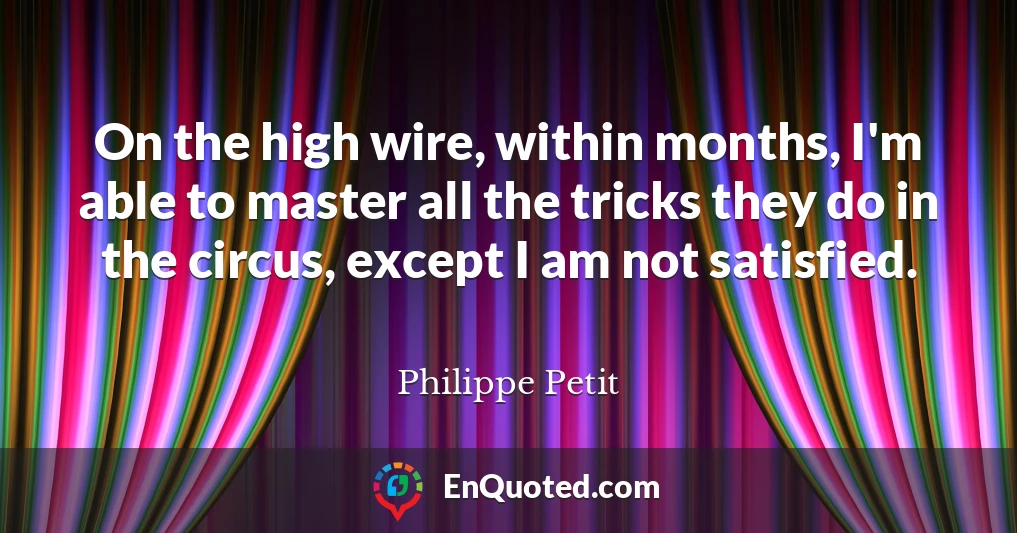 On the high wire, within months, I'm able to master all the tricks they do in the circus, except I am not satisfied.