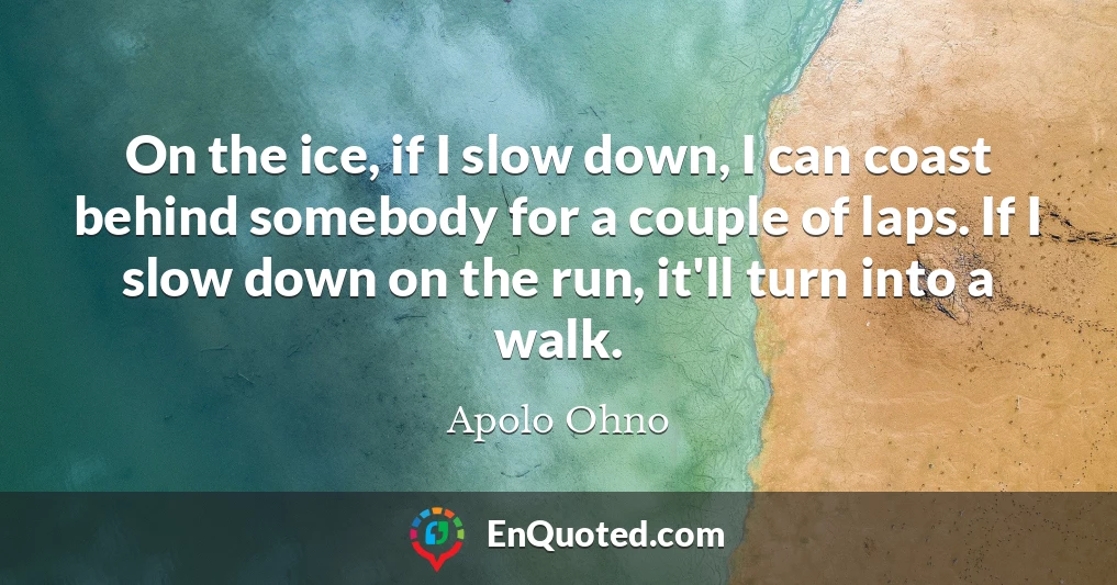 On the ice, if I slow down, I can coast behind somebody for a couple of laps. If I slow down on the run, it'll turn into a walk.