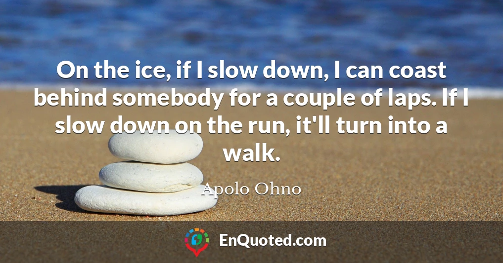 On the ice, if I slow down, I can coast behind somebody for a couple of laps. If I slow down on the run, it'll turn into a walk.