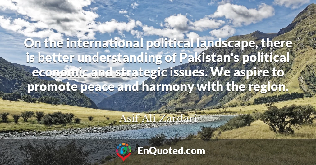 On the international political landscape, there is better understanding of Pakistan's political economic and strategic issues. We aspire to promote peace and harmony with the region.