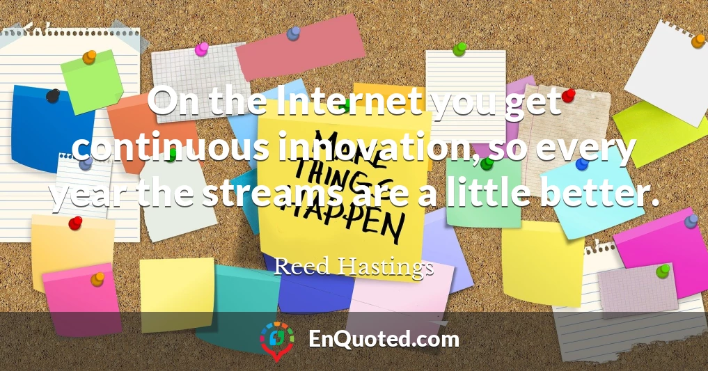 On the Internet you get continuous innovation, so every year the streams are a little better.