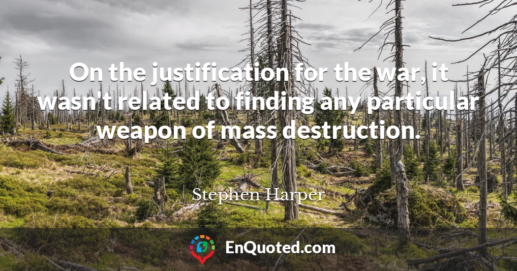 On the justification for the war, it wasn't related to finding any particular weapon of mass destruction.