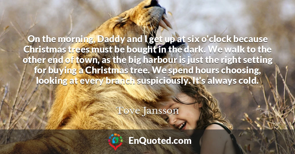 On the morning, Daddy and I get up at six o'clock because Christmas trees must be bought in the dark. We walk to the other end of town, as the big harbour is just the right setting for buying a Christmas tree. We spend hours choosing, looking at every branch suspiciously. It's always cold.