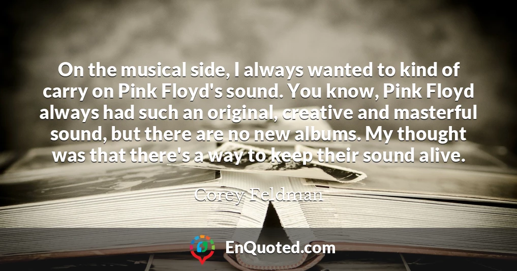 On the musical side, I always wanted to kind of carry on Pink Floyd's sound. You know, Pink Floyd always had such an original, creative and masterful sound, but there are no new albums. My thought was that there's a way to keep their sound alive.