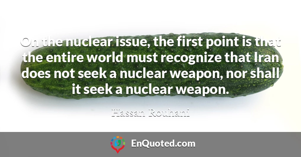 On the nuclear issue, the first point is that the entire world must recognize that Iran does not seek a nuclear weapon, nor shall it seek a nuclear weapon.