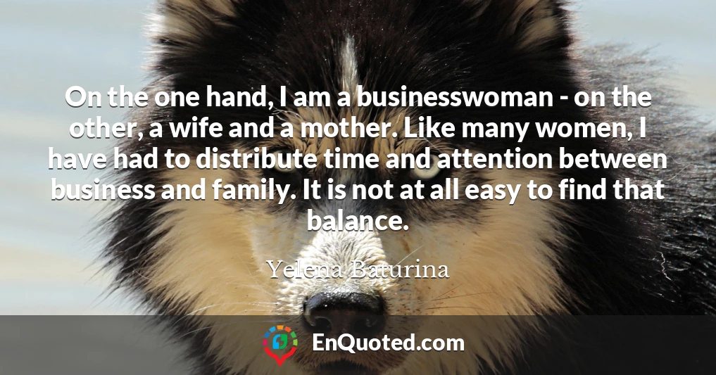 On the one hand, I am a businesswoman - on the other, a wife and a mother. Like many women, I have had to distribute time and attention between business and family. It is not at all easy to find that balance.