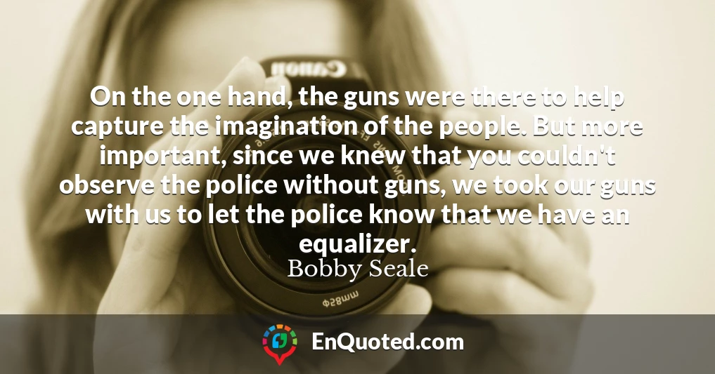 On the one hand, the guns were there to help capture the imagination of the people. But more important, since we knew that you couldn't observe the police without guns, we took our guns with us to let the police know that we have an equalizer.