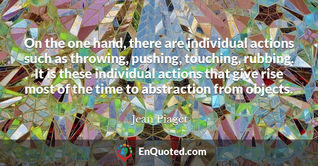 On the one hand, there are individual actions such as throwing, pushing, touching, rubbing. It is these individual actions that give rise most of the time to abstraction from objects.