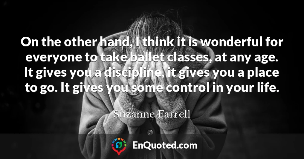 On the other hand, I think it is wonderful for everyone to take ballet classes, at any age. It gives you a discipline, it gives you a place to go. It gives you some control in your life.