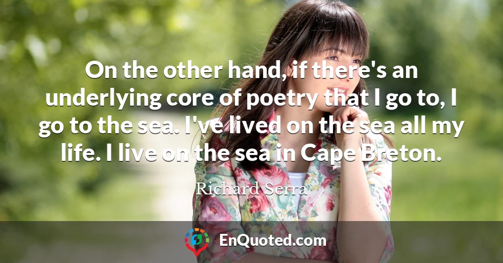 On the other hand, if there's an underlying core of poetry that I go to, I go to the sea. I've lived on the sea all my life. I live on the sea in Cape Breton.