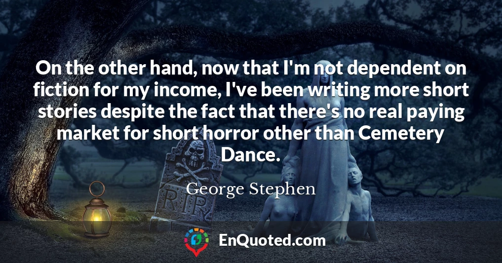 On the other hand, now that I'm not dependent on fiction for my income, I've been writing more short stories despite the fact that there's no real paying market for short horror other than Cemetery Dance.