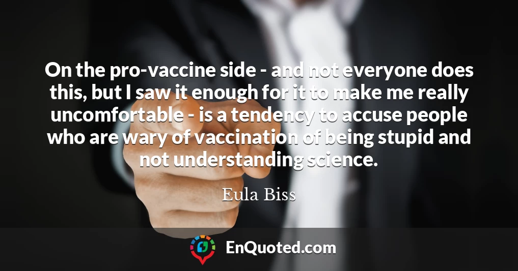 On the pro-vaccine side - and not everyone does this, but I saw it enough for it to make me really uncomfortable - is a tendency to accuse people who are wary of vaccination of being stupid and not understanding science.