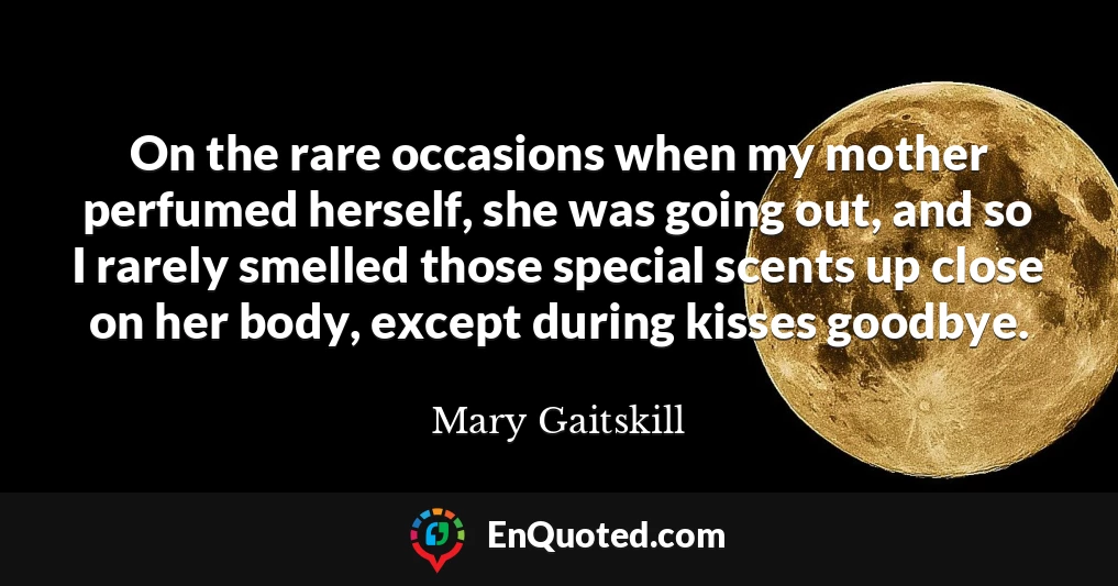 On the rare occasions when my mother perfumed herself, she was going out, and so I rarely smelled those special scents up close on her body, except during kisses goodbye.