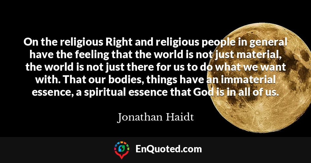 On the religious Right and religious people in general have the feeling that the world is not just material, the world is not just there for us to do what we want with. That our bodies, things have an immaterial essence, a spiritual essence that God is in all of us.