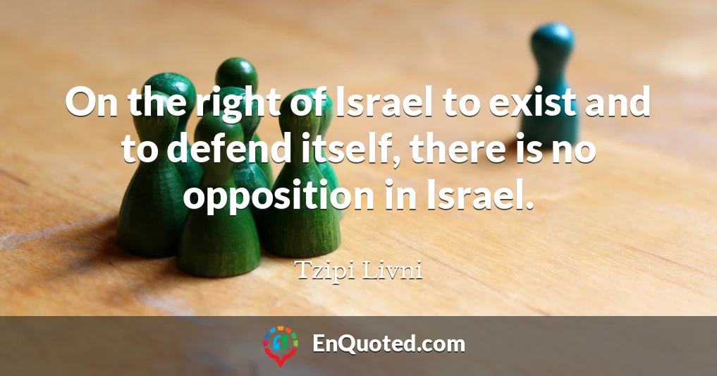 On the right of Israel to exist and to defend itself, there is no opposition in Israel.