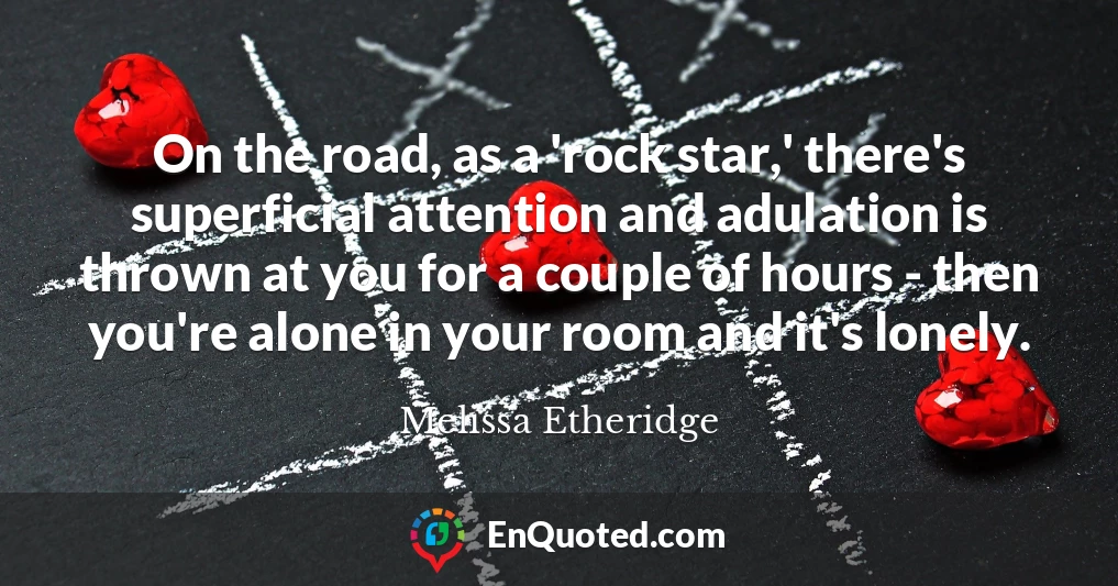 On the road, as a 'rock star,' there's superficial attention and adulation is thrown at you for a couple of hours - then you're alone in your room and it's lonely.