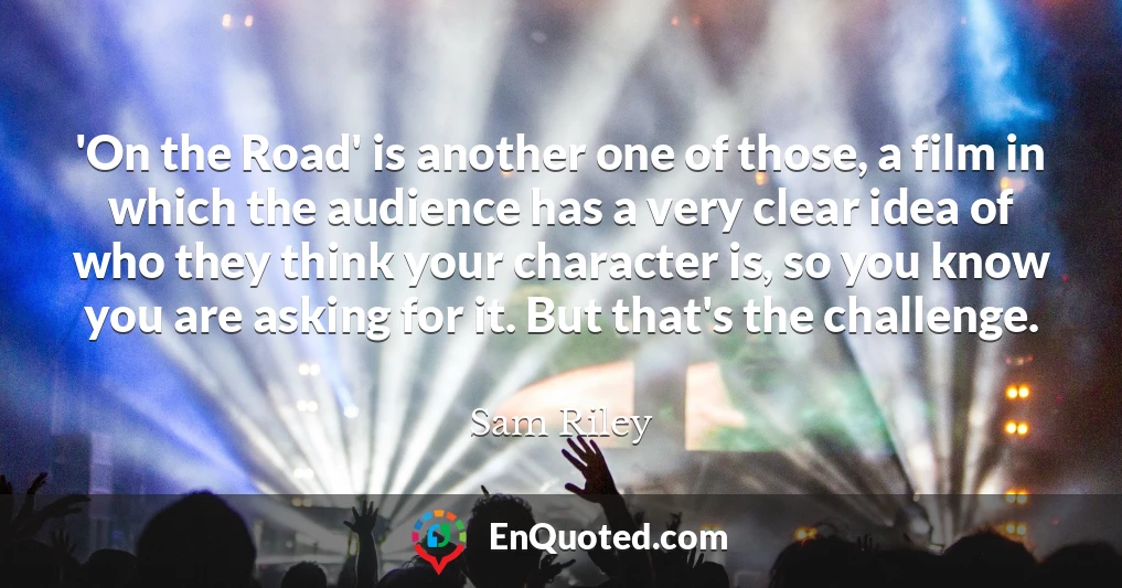 'On the Road' is another one of those, a film in which the audience has a very clear idea of who they think your character is, so you know you are asking for it. But that's the challenge.