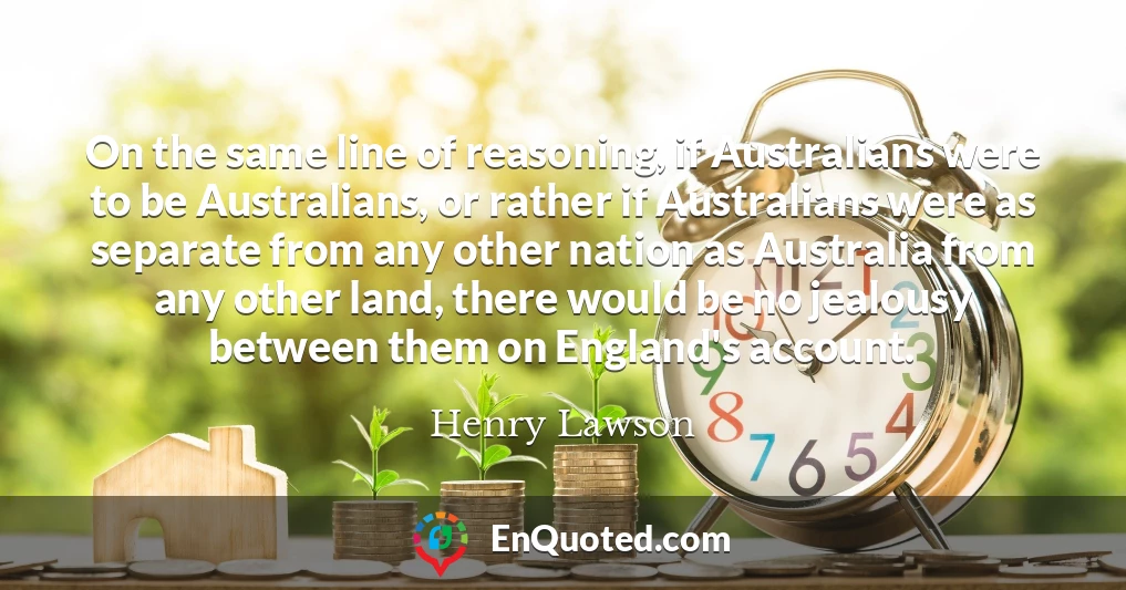 On the same line of reasoning, if Australians were to be Australians, or rather if Australians were as separate from any other nation as Australia from any other land, there would be no jealousy between them on England's account.