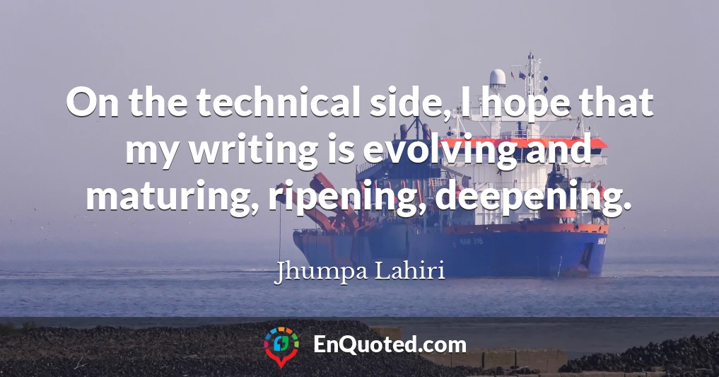 On the technical side, I hope that my writing is evolving and maturing, ripening, deepening.