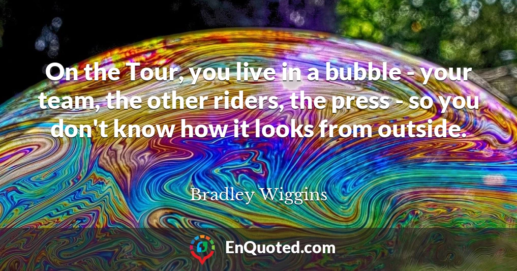 On the Tour, you live in a bubble - your team, the other riders, the press - so you don't know how it looks from outside.