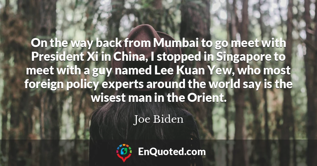On the way back from Mumbai to go meet with President Xi in China, I stopped in Singapore to meet with a guy named Lee Kuan Yew, who most foreign policy experts around the world say is the wisest man in the Orient.