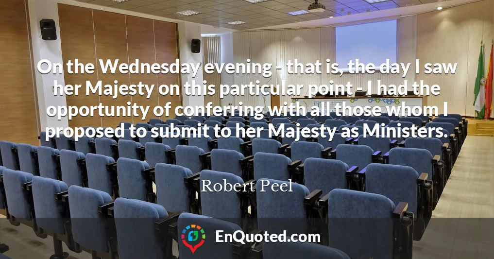On the Wednesday evening - that is, the day I saw her Majesty on this particular point - I had the opportunity of conferring with all those whom I proposed to submit to her Majesty as Ministers.