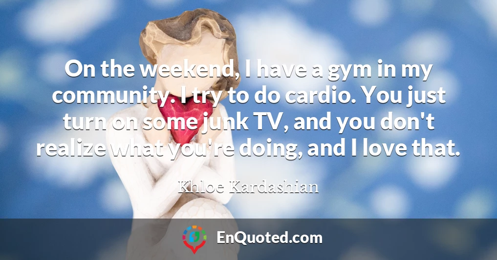 On the weekend, I have a gym in my community. I try to do cardio. You just turn on some junk TV, and you don't realize what you're doing, and I love that.