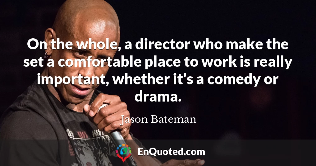 On the whole, a director who make the set a comfortable place to work is really important, whether it's a comedy or drama.