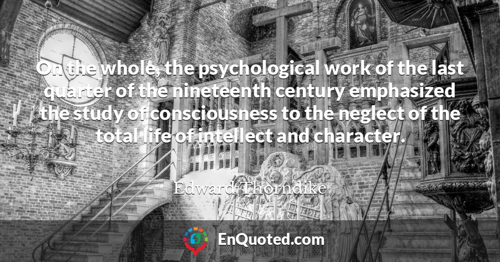 On the whole, the psychological work of the last quarter of the nineteenth century emphasized the study of consciousness to the neglect of the total life of intellect and character.