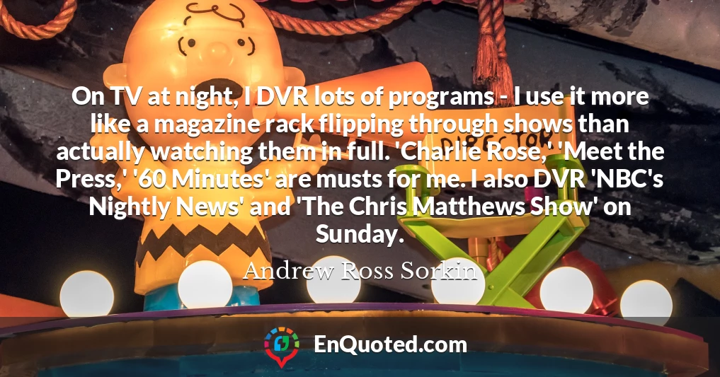 On TV at night, I DVR lots of programs - I use it more like a magazine rack flipping through shows than actually watching them in full. 'Charlie Rose,' 'Meet the Press,' '60 Minutes' are musts for me. I also DVR 'NBC's Nightly News' and 'The Chris Matthews Show' on Sunday.