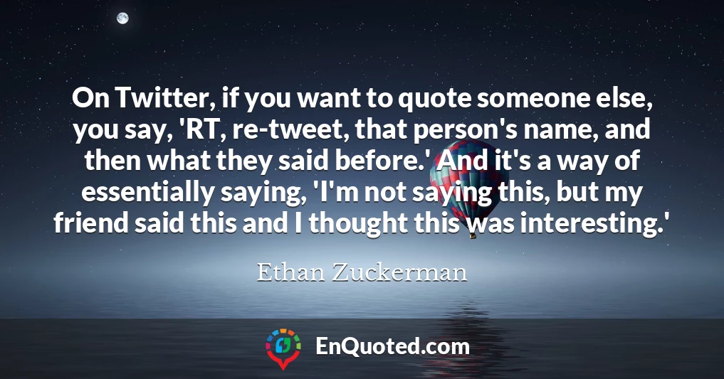 On Twitter, if you want to quote someone else, you say, 'RT, re-tweet, that person's name, and then what they said before.' And it's a way of essentially saying, 'I'm not saying this, but my friend said this and I thought this was interesting.'