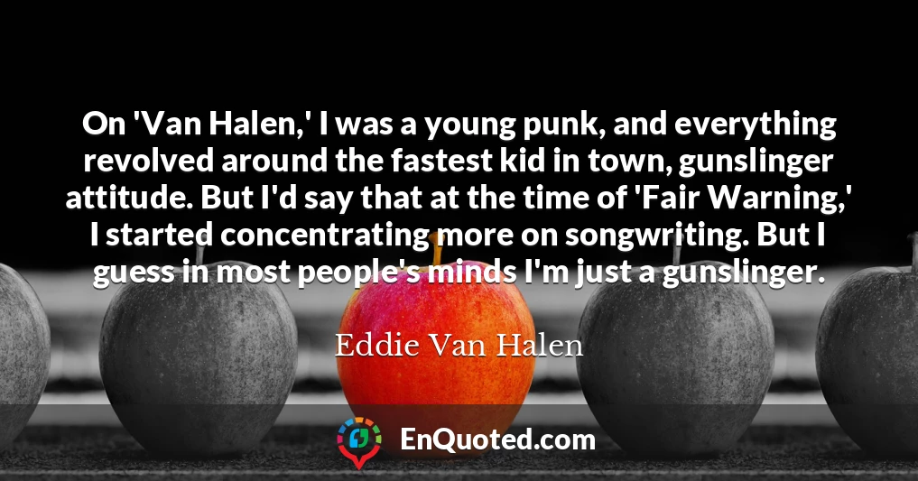 On 'Van Halen,' I was a young punk, and everything revolved around the fastest kid in town, gunslinger attitude. But I'd say that at the time of 'Fair Warning,' I started concentrating more on songwriting. But I guess in most people's minds I'm just a gunslinger.