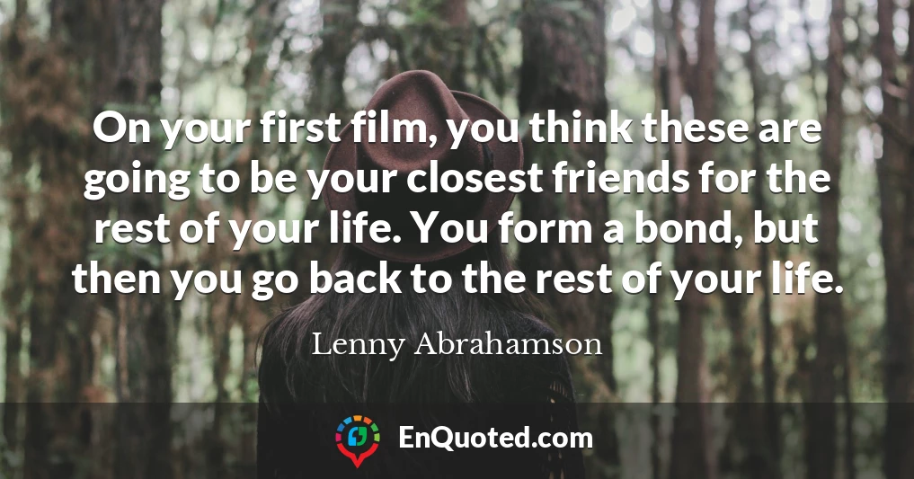 On your first film, you think these are going to be your closest friends for the rest of your life. You form a bond, but then you go back to the rest of your life.