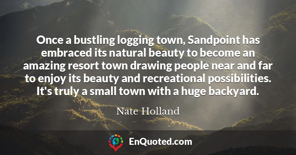 Once a bustling logging town, Sandpoint has embraced its natural beauty to become an amazing resort town drawing people near and far to enjoy its beauty and recreational possibilities. It's truly a small town with a huge backyard.