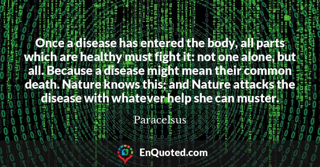 Once a disease has entered the body, all parts which are healthy must fight it: not one alone, but all. Because a disease might mean their common death. Nature knows this; and Nature attacks the disease with whatever help she can muster.