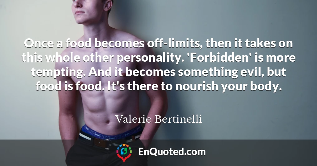 Once a food becomes off-limits, then it takes on this whole other personality. 'Forbidden' is more tempting. And it becomes something evil, but food is food. It's there to nourish your body.