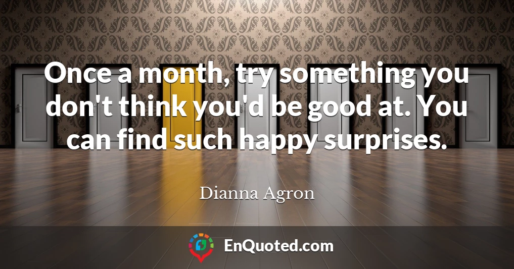 Once a month, try something you don't think you'd be good at. You can find such happy surprises.