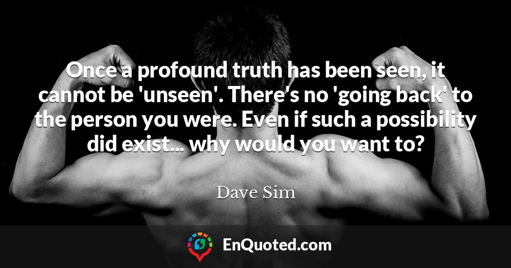 Once a profound truth has been seen, it cannot be 'unseen'. There's no 'going back' to the person you were. Even if such a possibility did exist... why would you want to?