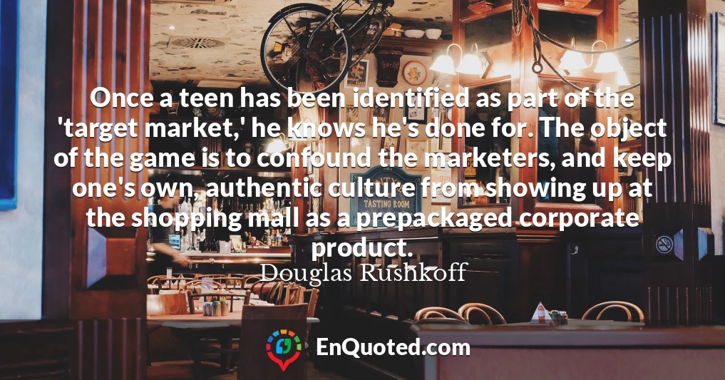 Once a teen has been identified as part of the 'target market,' he knows he's done for. The object of the game is to confound the marketers, and keep one's own, authentic culture from showing up at the shopping mall as a prepackaged corporate product.