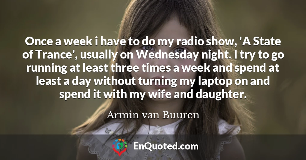 Once a week i have to do my radio show, 'A State of Trance', usually on Wednesday night. I try to go running at least three times a week and spend at least a day without turning my laptop on and spend it with my wife and daughter.