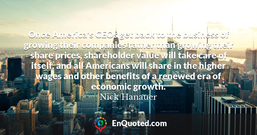 Once America's CEOs get back to the business of growing their companies rather than growing their share prices, shareholder value will take care of itself, and all Americans will share in the higher wages and other benefits of a renewed era of economic growth.
